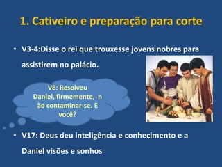 1. Cativeiro e preparação para corte
• V3-4:Disse o rei que trouxesse jovens nobres para
assistirem no palácio.
V8: Resolveu
Daniel, firmemente, n
ão contaminar-se. E
você?

• V17: Deus deu inteligência e conhecimento e a
Daniel visões e sonhos

 