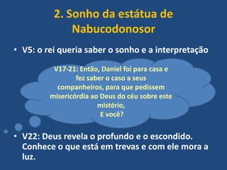 2. Sonho da estátua de
Nabucodonosor
• V5: o rei queria saber o sonho e a interpretação
V17-21: Então, Daniel foi para casa e
fez saber o caso a seus
companheiros, para que pedissem
misericórdia ao Deus do céu sobre este
mistério,
E você?

• V22: Deus revela o profundo e o escondido.
Conhece o que está em trevas e com ele mora a
luz.

 
