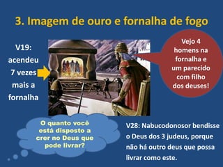 3. Imagem de ouro e fornalha de fogo
V19:
acendeu
7 vezes
mais a
fornalha
O quanto você
está disposto a
crer no Deus que
pode livrar?

Vejo 4
homens na
fornalha e
um parecido
com filho
dos deuses!

V28: Nabucodonosor bendisse
o Deus dos 3 judeus, porque
não há outro deus que possa
livrar como este.

 