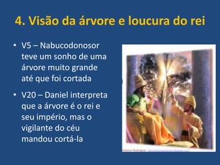 4. Visão da árvore e loucura do rei
• V5 – Nabucodonosor
teve um sonho de uma
árvore muito grande
até que foi cortada
• V20 – Daniel interpreta
que a árvore é o rei e
seu império, mas o
vigilante do céu
mandou cortá-la

 
