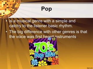 Pop
• is a musical genre with a simple and
catchy to the listener basic rhythm.
• The big difference with other genres is that
the voice was first heard instruments.
 