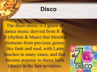 Disco
The disco music is a genre of
dance music derived from R &
B (rhythm & blues) that blended
elements from previous genres
like funk and soul, with Latin
touches in many cases, and that
became popular in dance halls
(disco) in the late seventies.
 