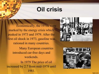 Oil crisis
Economically, the 1970s were
marked by the energy crisis which
peaked in 1973 and 1979. After the
first oil shock in 1973, gasoline was
rationed in many countries.
Many European countries
introduced car-free days and
weekends.
In 1979 The price of oil
increased by 2.7 from mid-1978 until
1981.
 