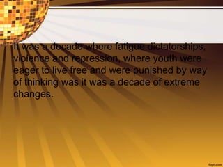 It was a decade where fatigue dictatorships,
violence and repression, where youth were
eager to live free and were punished by way
of thinking was it was a decade of extreme
changes.
 