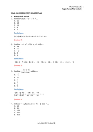 Muhammad Arif
Kupas Tuntas Nilai Mutlak
1
SMAN 12 MAKASSAR
SOAL DAN PEMBAHASAN NILAI MUTLAK
A. Konsep Nilai Mutlak
1. Hasil dari |8| + |−4| − |−3| =….
A. 15
B. 12
C. 11
D. 9
E. 1
Pembahasan
|8| + |−4| − |−3| = 8 + 4 − 3 = 12 − 3 = 9
Jawaban D
2. Hasil dari −|2 × 5 − 7| × |6 − 2 × 4| =….
A. −6
B. −3
C. −2
D. 3
E. 6
Pembahasan
−|2 × 5 − 7| × |6 − 2 × 4| = −|10 − 7| × |6 − 8| = −|−3| × |−2| = −3 × 2 = −6
Jawaban A
3. Hasil dari
−|4|3+|−4|2
|−4|3−|−4|2
adalah ….
A. −
5
3
B. −1
C.
1
3
D.
3
5
E. 1
Pembahasan
−|4|3
+ |−4|2
|−4|3 − |−4|2
=
−64 + 16
64 − 16
=
−48
48
= −1
Jawaban B
4. Untuk 𝑥 = −2, hasil |6𝑥| × |−9𝑥| − |−3𝑥|2
=….
A. 18
B. 36
C. 180
D. 216
E. 360
 