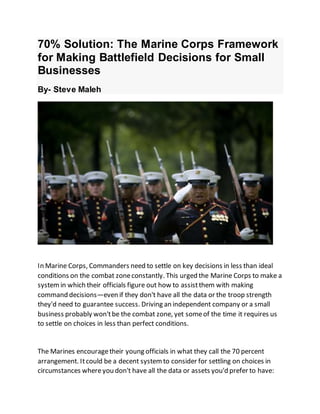 70% Solution: The Marine Corps Framework
for Making Battlefield Decisions for Small
Businesses
By- Steve Maleh
In Marine Corps, Commanders need to settle on key decisions in less than ideal
conditions on the combat zoneconstantly. This urged the Marine Corps to make a
system in which their officials figure out how to assistthem with making
command decisions—even if they don't have all the data or the troop strength
they'd need to guarantee success. Driving an independent company or a small
business probably won'tbe the combat zone, yet someof the time it requires us
to settle on choices in less than perfect conditions.
The Marines encouragetheir young officials in what they call the 70 percent
arrangement. Itcould be a decent systemto consider for settling on choices in
circumstances whereyou don't have all the data or assets you'd prefer to have:
 