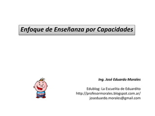 Enfoque de Enseñanza por Capacidades
Ing. José Eduardo Morales
Edublog: La Escuelita de Eduardito
http://profesormorales.blogspot.com.ar/
joseduardo.morales@gmail.com
 