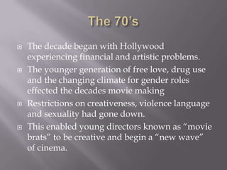    The decade began with Hollywood
    experiencing financial and artistic problems.
   The younger generation of free love, drug use
    and the changing climate for gender roles
    effected the decades movie making
   Restrictions on creativeness, violence language
    and sexuality had gone down.
   This enabled young directors known as “movie
    brats” to be creative and begin a “new wave”
    of cinema.
 