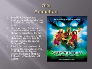    Scooby-Doo spawned
    multiple remakes and redus
    of the show over the past 40
    years.
   Some versions feature a
    different variations on the
    shows supernatural theme.
   The show has included other
    characters such as Scooby's
    cousin Scooby-Dum and
    Scrappy-Doo
   Lastly the live versions of
    Scooby-Doo featuring some
    of Hollywood's biggest
    actors, including Mathew
    Lillard and Sarah Michelle
    Gellar.
 