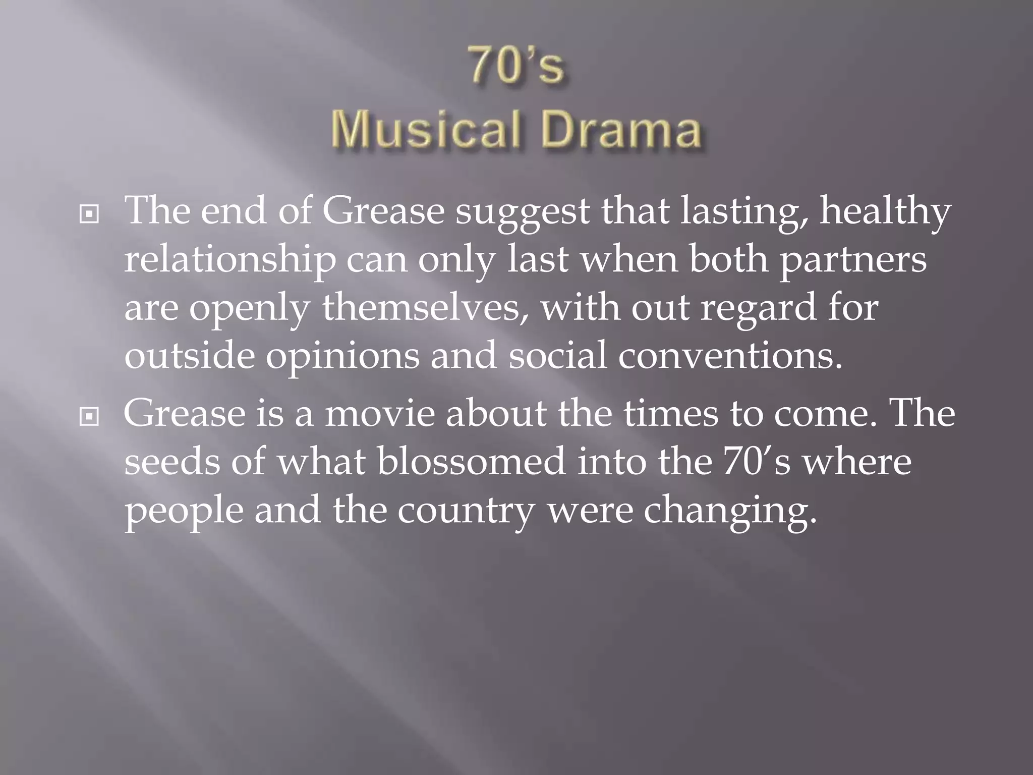    The end of Grease suggest that lasting, healthy
    relationship can only last when both partners
    are openly themselves, with out regard for
    outside opinions and social conventions.
   Grease is a movie about the times to come. The
    seeds of what blossomed into the 70’s where
    people and the country were changing.
 