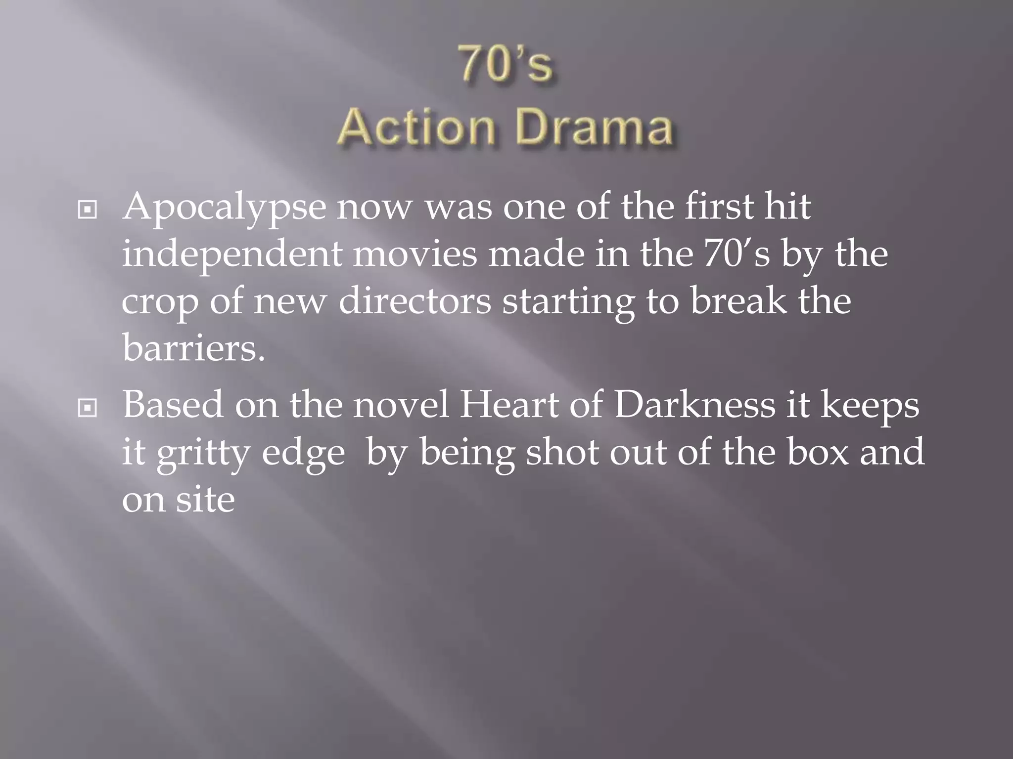    Apocalypse now was one of the first hit
    independent movies made in the 70’s by the
    crop of new directors starting to break the
    barriers.
   Based on the novel Heart of Darkness it keeps
    it gritty edge by being shot out of the box and
    on site
 
