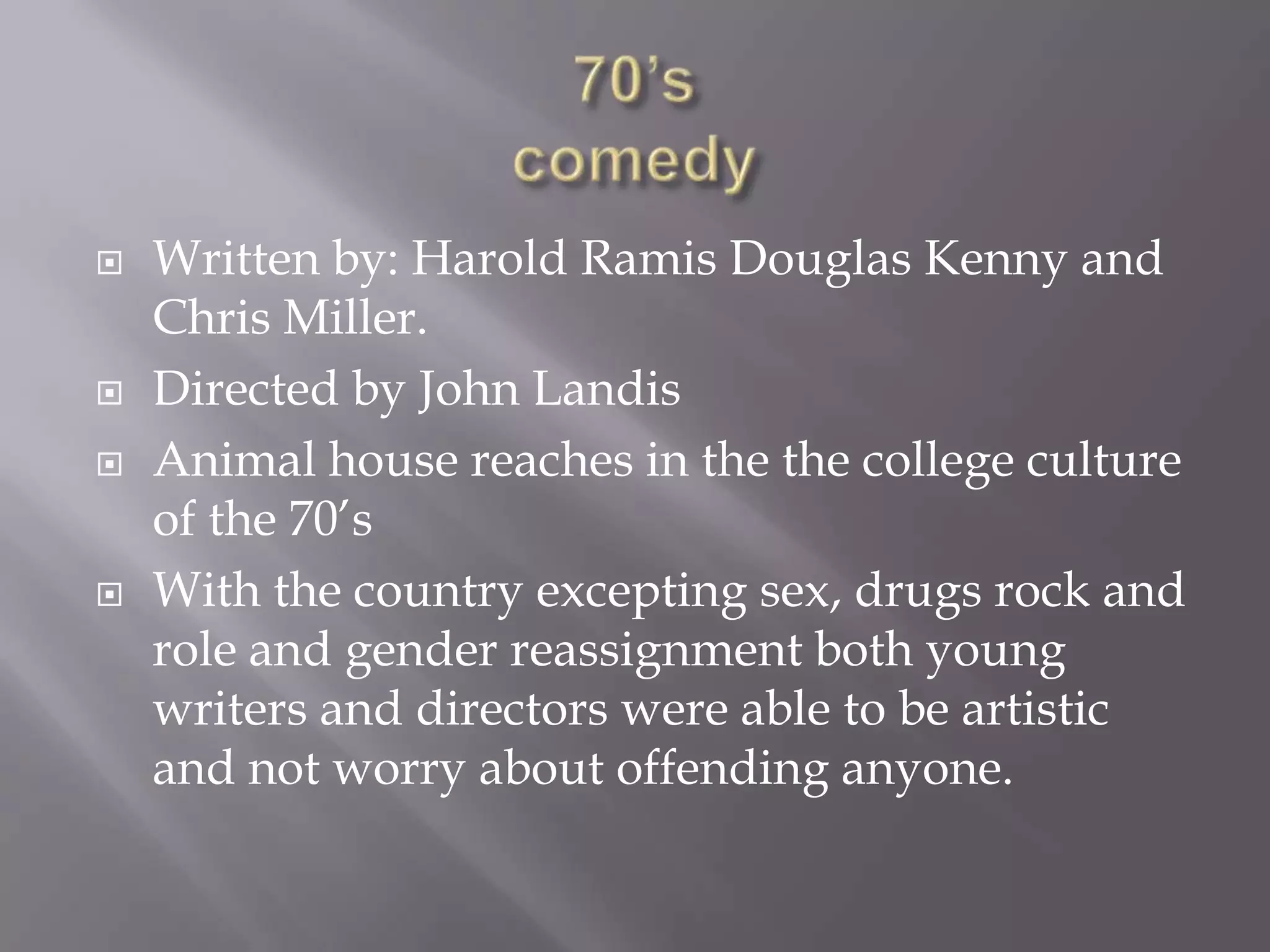    Written by: Harold Ramis Douglas Kenny and
    Chris Miller.
   Directed by John Landis
   Animal house reaches in the the college culture
    of the 70’s
   With the country excepting sex, drugs rock and
    role and gender reassignment both young
    writers and directors were able to be artistic
    and not worry about offending anyone.
 
