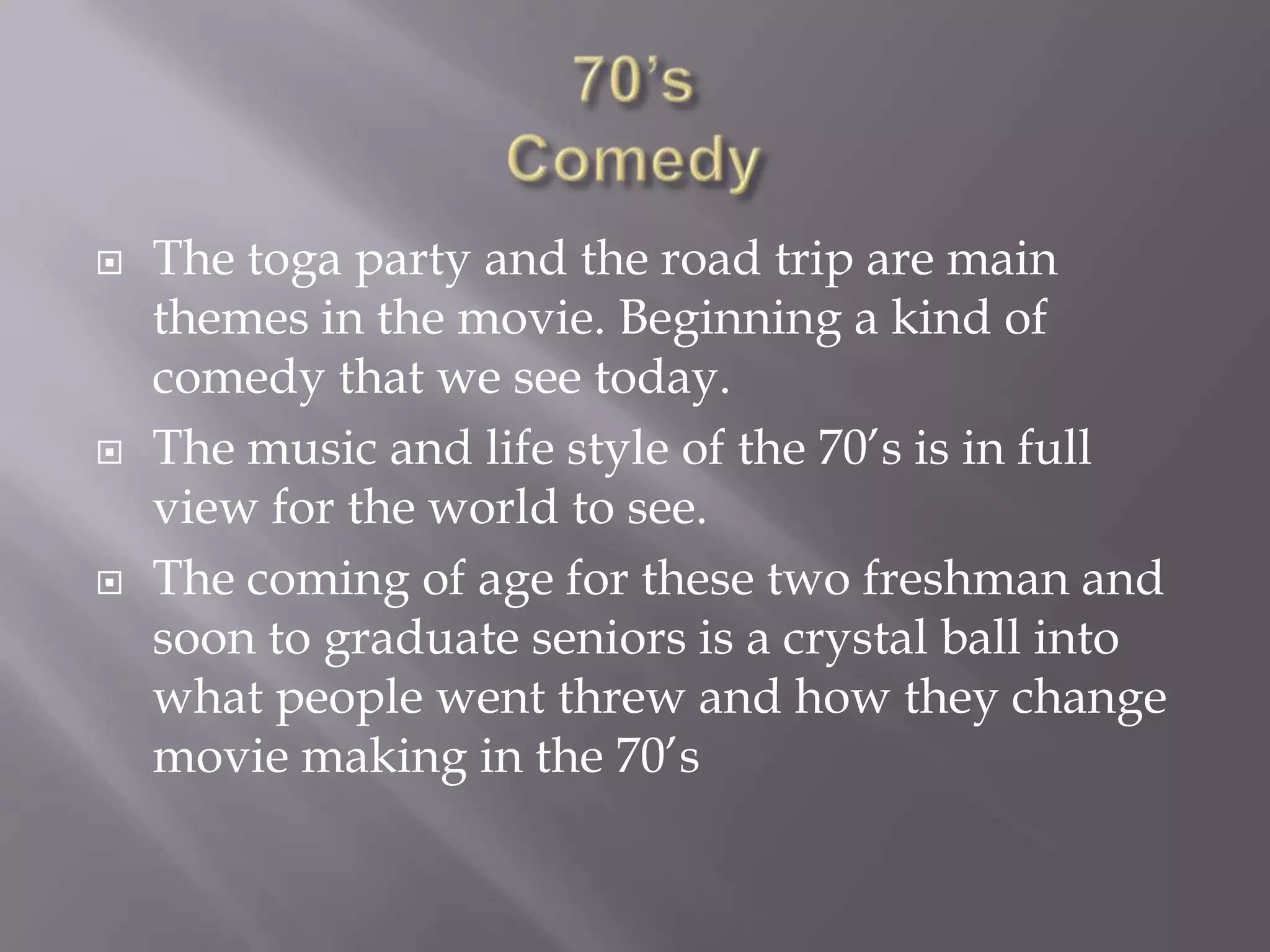    The toga party and the road trip are main
    themes in the movie. Beginning a kind of
    comedy that we see today.
   The music and life style of the 70’s is in full
    view for the world to see.
   The coming of age for these two freshman and
    soon to graduate seniors is a crystal ball into
    what people went threw and how they change
    movie making in the 70’s
 