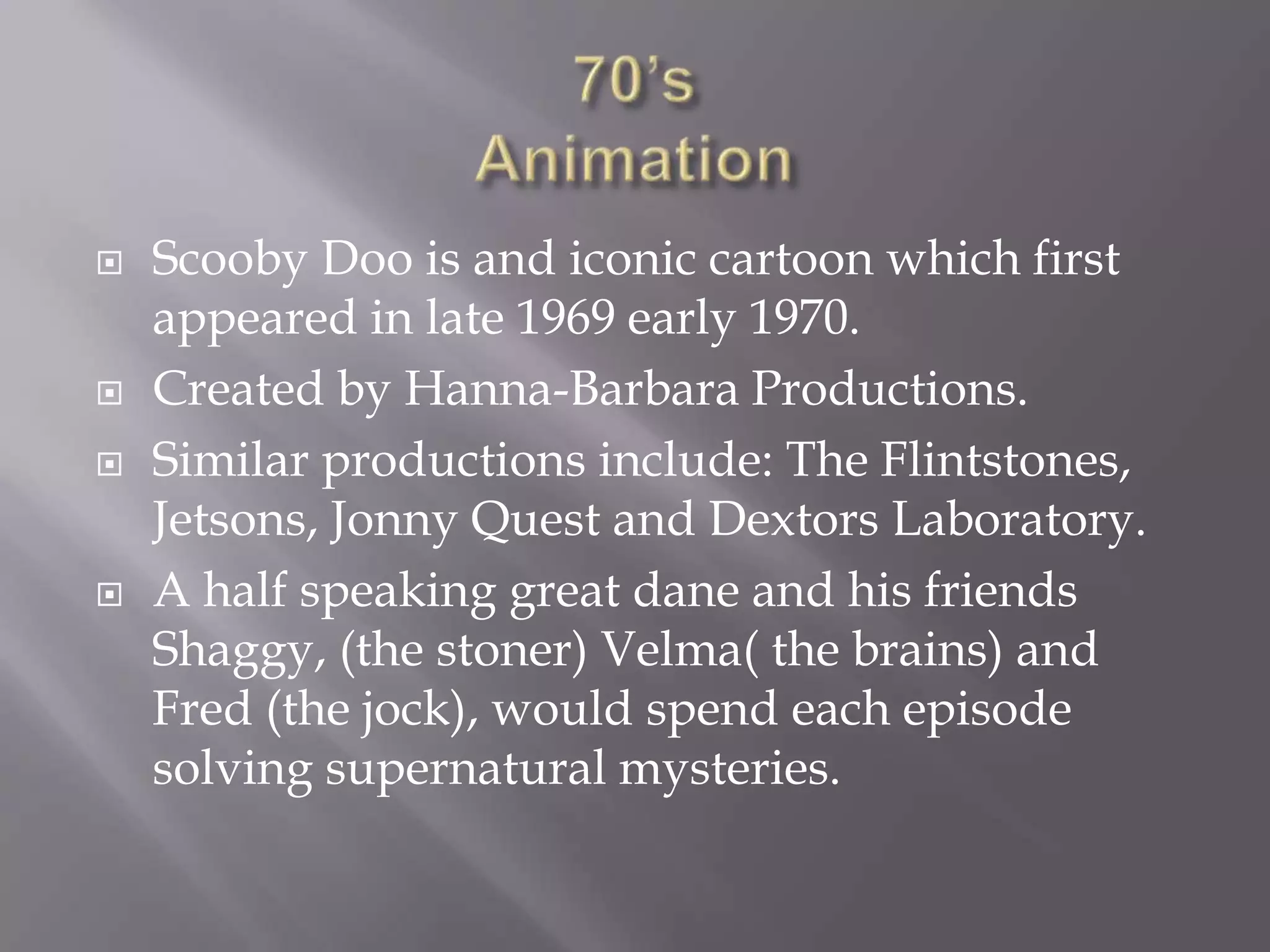    Scooby Doo is and iconic cartoon which first
    appeared in late 1969 early 1970.
   Created by Hanna-Barbara Productions.
   Similar productions include: The Flintstones,
    Jetsons, Jonny Quest and Dextors Laboratory.
   A half speaking great dane and his friends
    Shaggy, (the stoner) Velma( the brains) and
    Fred (the jock), would spend each episode
    solving supernatural mysteries.
 