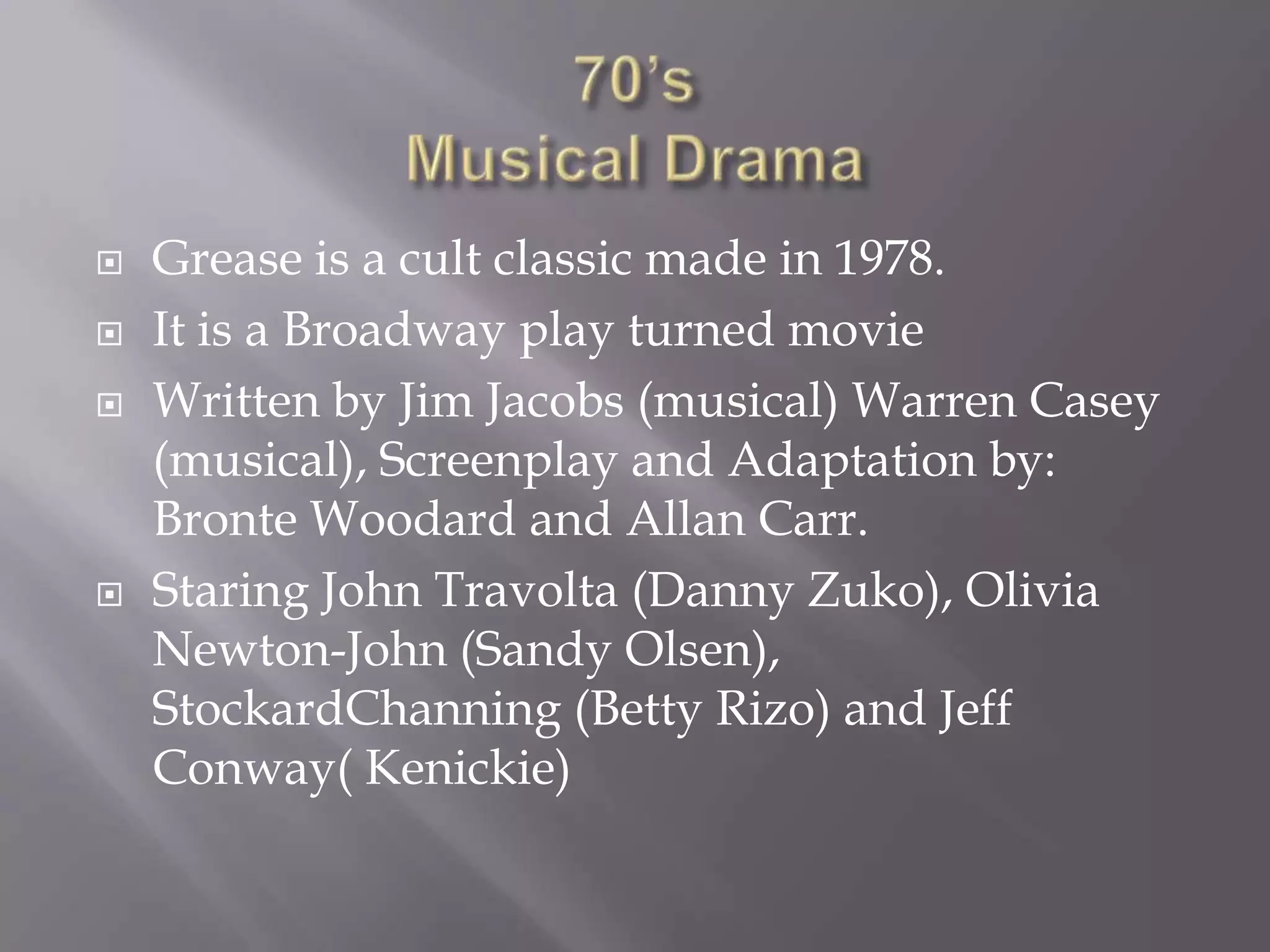    Grease is a cult classic made in 1978.
   It is a Broadway play turned movie
   Written by Jim Jacobs (musical) Warren Casey
    (musical), Screenplay and Adaptation by:
    Bronte Woodard and Allan Carr.
   Staring John Travolta (Danny Zuko), Olivia
    Newton-John (Sandy Olsen),
    StockardChanning (Betty Rizo) and Jeff
    Conway( Kenickie)
 