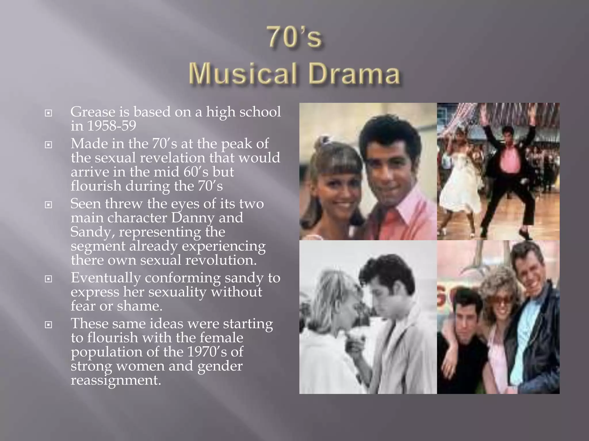    Grease is based on a high school
    in 1958-59
   Made in the 70’s at the peak of
    the sexual revelation that would
    arrive in the mid 60’s but
    flourish during the 70’s
   Seen threw the eyes of its two
    main character Danny and
    Sandy, representing the
    segment already experiencing
    there own sexual revolution.
   Eventually conforming sandy to
    express her sexuality without
    fear or shame.
   These same ideas were starting
    to flourish with the female
    population of the 1970’s of
    strong women and gender
    reassignment.
 