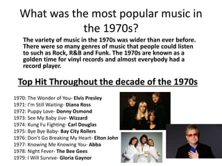 What was the most popular music in
the 1970s?
The variety of music in the 1970s was wider than ever before.
There were so many genres of music that people could listen
to such as Rock, R&B and Funk. The 1970s are known as a
golden time for vinyl records and almost everybody had a
record player.
Top Hit Throughout the decade of the 1970s
1970: The Wonder of You- Elvis Presley
1971: I’m Still Waiting- Diana Ross
1972: Puppy Love- Donny Osmond
1973: See My Baby Jive- Wizzard
1974: Kung Fu Fighting- Carl Douglas
1975: Bye Bye Baby- Bay City Rollers
1976: Don’t Go Breaking My Heart- Elton John
1977: Knowing Me Knowing You- Abba
1978: Night Fever- The Bee Gees
1979: I Will Survive- Gloria Gaynor
 