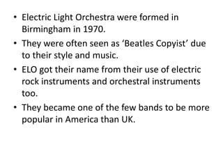 • Electric Light Orchestra were formed in
Birmingham in 1970.
• They were often seen as ‘Beatles Copyist’ due
to their style and music.
• ELO got their name from their use of electric
rock instruments and orchestral instruments
too.
• They became one of the few bands to be more
popular in America than UK.
 