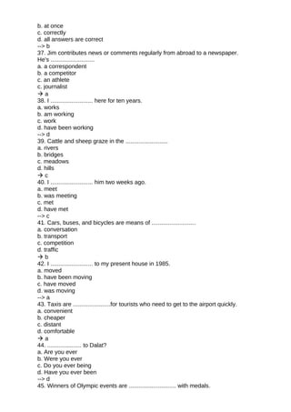 b. at once
c. correctly
d. all answers are correct
--> b
37. Jim contributes news or comments regularly from abroad to a newspaper.
He's ...........................
a. a correspondent
b. a competitor
c. an athlete
c. journalist
 a
38. I .......................... here for ten years.
a. works
b. am working
c. work
d. have been working
--> d
39. Cattle and sheep graze in the ..........................
a. rivers
b. bridges
c. meadows
d. hills
 c
40. I .......................... him two weeks ago.
a. meet
b. was meeting
c. met
d. have met
--> c
41. Cars, buses, and bicycles are means of ...........................
a. conversation
b. transport
c. competition
d. traffic
 b
42. I .......................... to my present house in 1985.
a. moved
b. have been moving
c. have moved
d. was moving
--> a
43. Taxis are .......................for tourists who need to get to the airport quickly.
a. convenient
b. cheaper
c. distant
d. comfortable
 a
44. ..................... to Dalat?
a. Are you ever
b. Were you ever
c. Do you ever being
d. Have you ever been
--> d
45. Winners of Olympic events are ............................. with medals.
 