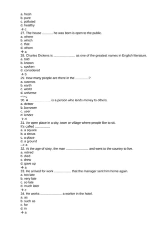 a. fresh
b. pure
c. polluted
d. healthy
 c
27. The house ............ he was born is open to the public.
a. where
b. which
c. that
d. whom
 a
28. Charles Dickens is ........................ as one of the greatest names in English literature.
a. told
b. known
c. spoken
d. considered
 b
29. How many people are there in the ...............?
a. cosmos
b. earth
c. world
d. universe
--> c
30. A ........................ is a person who lends money to others.
a. debtor
b. borrower
c. user
d. lender
 d
31. An open place in a city, town or village where people like to sit.
It's called .................
a. a square
b. a circus
c. a place
d. a ground
--> a
32. At the age of sixty, the man ......................... and went to the country to live.
a. retired
b. died
c. drew
d. gave up
 a
33. He arrived for work ................... that the manager sent him home again.
a. too late
b. very late
c. so late
d. much later
 c
34. He works ........................ a worker in the hotel.
a. as
b. such as
c. for
d. in
 a
 