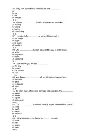 35. They sent some books to my sister and ..................
a. I
b. me
c. he
d. himself
 b
36. We are ........................ to help whenever we are asked.
a. exciting
b. willing
c. boring
d. interesting
 b
37. I couldn't help .................. at some of his remarks.
a. but laugh
b. laugh
c. to laugh
d. laughing
 d
38. She ........................ herself as an old beggar to enter Tibet.
a. wore
b. disguised
c. made
d. appeared
 b
39. Look up and you will see ...................
a. the sky
b. heaven
c. the heaven
d. sky
--> a
40. Mrs. Green ......................... all her life to teaching orphans.
a. devoted
b. gave
c. compared
d. spent
 a
41. It's often made of iron and can lead into a garden. It's ...................
a. a port
b. a door
c. a gate
d. a doorway
--> c
42. "To ........................ someone" means "to put someone into prison".
a. keep
b. catch
c. arrest
d. imprison
 d
43. I think Mauritius is my favourite ............. on earth.
a. place
b. part
c. space
d. room
--> a
 