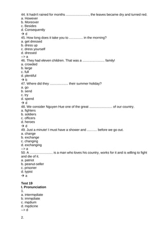 44. It hadn't rained for months ........................., the leaves became dry and turned red.
a. However
b. Moreover
c. Besides
d. Consequently
 d
45. How long does it take you to ............... in the morning?
a. get dressed
b. dress up
c. dress yourself
d. dressed
--> a
46. They had eleven children. That was a ........................ family!
a. crowded
b. large
c. full
d. plentiful
 b
47. Where did they .................... their summer holiday?
a. go
b. send
c. try
d. spend
 d
48. We consider Nguyen Hue one of the great ......................... of our country.
a. fighters
b. soldiers
c. officers
d. heroes
 d
49. Just a minute! I must have a shower and ........... before we go out.
a. change
b. exchange
c. changing
d. exchanging
--> a
50. A ......................... is a man who loves his country, works for it and is willing to fight
and die of it.
a. patriot
b. peanut-seller
c. prisoner
d. typist
 a
Test 19
I. Pronunciation
1.
a. intermediate
b. immediate
c. medium
d. medicine
--> d
2.
 