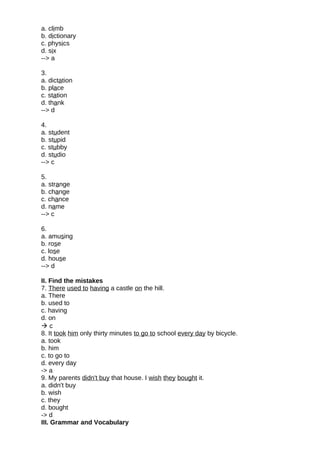 a. climb
b. dictionary
c. physics
d. six
--> a
3.
a. dictation
b. place
c. station
d. thank
--> d
4.
a. student
b. stupid
c. stubby
d. studio
--> c
5.
a. strange
b. change
c. chance
d. name
--> c
6.
a. amusing
b. rose
c. lose
d. house
--> d
II. Find the mistakes
7. There used to having a castle on the hill.
a. There
b. used to
c. having
d. on
 c
8. It took him only thirty minutes to go to school every day by bicycle.
a. took
b. him
c. to go to
d. every day
-> a
9. My parents didn't buy that house. I wish they bought it.
a. didn't buy
b. wish
c. they
d. bought
-> d
III. Grammar and Vocabulary
 