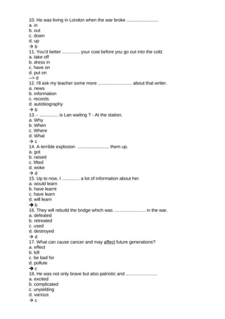 10. He was living in London when the war broke .........................
a. in
b. out
c. down
d. up
 b
11. You'd better .............. your coat before you go out into the cold.
a. take off
b. dress in
c. have on
d. put on
--> d
12. I'll ask my teacher some more ........................... about that writer.
a. news
b. information
c. records
d. autobiography
 b
13. - ............... is Lan waiting ? - At the station.
a. Why
b. When
c. Where
d. What
 c
14. A terrible explosion ......................... them up.
a. got
b. raised
c. lifted
d. woke
 d
15. Up to now, I .............. a lot of information about her.
a. would learn
b. have learnt
c. have learn
d. will learn
 b
16. They will rebuild the bridge which was ......................... in the war.
a. defeated
b. retreated
c. used
d. destroyed
 d
17. What can cause cancer and may affect future generations?
a. effect
b. kill
c. be bad for
d. pollute
 c
18. He was not only brave but also patriotic and .........................
a. excited
b. complicated
c. unyielding
d. various
 c
 