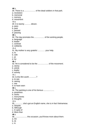  b
28. There is a ..................... of the dead soldiers in that park.
a. revolution
b. memorial
c. memory
d. movement
 b
29. It is twenty ........... eleven.
a. pass
b. past
c. passed
d. passing
 b
30. The day promotes the.................... of the working people.
a. language
b. leader
c. contrast
d. solidarity
 d
31. My mother is very grateful .............. your help.
a. to
b. with
c. at
d. for
 d
32. He is considered to be the .................... of the movement.
a. storey
b. article
c. leader
d. activity
 c
33. Is this film worth .............?
a. to see
b. seeing
c. see
d. to have seen
 b
34. The painting is one of his famous ....................
a. greatness
b. works
c. monuments
d. thoughts
 b
35. .............. she's got an English name, she is in fact Vietnamese.
a. Despite
b. Although
c. In spite of
d. More than
 b
36. ...................... this occasion, you'll know more about them.
a. On
b. At
c. In
 