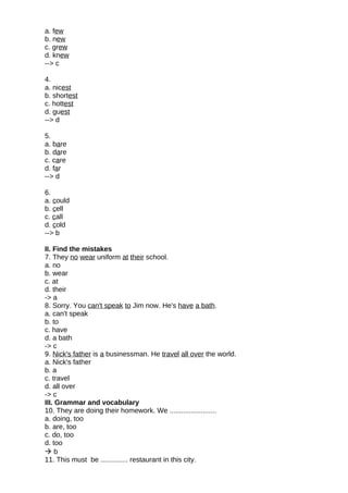 a. few
b. new
c. grew
d. knew
--> c
4.
a. nicest
b. shortest
c. hottest
d. guest
--> d
5.
a. bare
b. dare
c. care
d. far
--> d
6.
a. could
b. cell
c. call
d. cold
--> b
II. Find the mistakes
7. They no wear uniform at their school.
a. no
b. wear
c. at
d. their
-> a
8. Sorry. You can't speak to Jim now. He's have a bath.
a. can't speak
b. to
c. have
d. a bath
-> c
9. Nick's father is a businessman. He travel all over the world.
a. Nick's father
b. a
c. travel
d. all over
-> c
III. Grammar and vocabulary
10. They are doing their homework. We ........................
a. doing, too
b. are, too
c. do, too
d. too
 b
11. This must be .............. restaurant in this city.
 