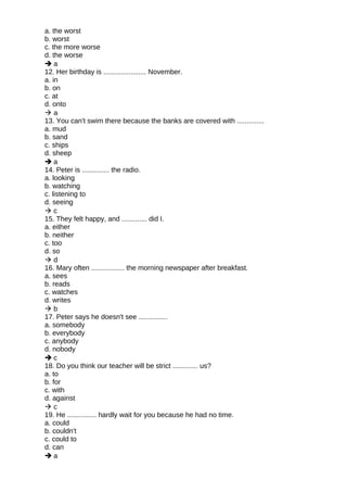 a. the worst
b. worst
c. the more worse
d. the worse
 a
12. Her birthday is ...................... November.
a. in
b. on
c. at
d. onto
 a
13. You can't swim there because the banks are covered with ..............
a. mud
b. sand
c. ships
d. sheep
 a
14. Peter is .............. the radio.
a. looking
b. watching
c. listening to
d. seeing
 c
15. They felt happy, and ............. did I.
a. either
b. neither
c. too
d. so
 d
16. Mary often ................. the morning newspaper after breakfast.
a. sees
b. reads
c. watches
d. writes
 b
17. Peter says he doesn't see ...............
a. somebody
b. everybody
c. anybody
d. nobody
 c
18. Do you think our teacher will be strict ............. us?
a. to
b. for
c. with
d. against
 c
19. He ............... hardly wait for you because he had no time.
a. could
b. couldn't
c. could to
d. can
 a
 