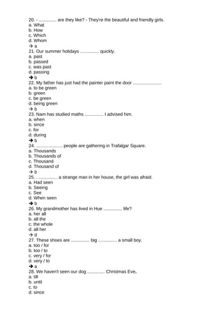 20. - .............. are they like? - They're the beautiful and friendly girls.
a. What
b. How
c. Which
d. Whom
 a
21. Our summer holidays ............... quickly.
a. past
b. passed
c. was past
d. passing
 b
22. My father has just had the painter paint the door .......................
a. to be green
b. green
c. be green
d. being green
 b
23. Nam has studied maths ............... I advised him.
a. when
b. since
c. for
d. during
 b
24. ..................... people are gathering in Trafalgar Square.
a. Thousands
b. Thousands of
c. Thousand
d. Thousand of
 b
25. . ............... a strange man in her house, the girl was afraid.
a. Had seen
b. Seeing
c. See
d. When seen
 b
26. My grandmother has lived in Hue ............... life?
a. her all
b. all the
c. the whole
d. all her
 d
27. These shoes are ............... big ............... a small boy.
a. too / for
b. too / to
c. very / for
d. very / to
 a
28. We haven't seen our dog .............. Christmas Eve.
a. till
b. until
c. to
d. since
 