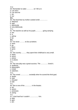  d
29. Remember to wake ............... at 7:00 a.m.
a. Lan and I
b. Lan and me
c. we
d. our
 b
30. The food that my mother cooked smelt .................
a. delicious
b. well
c. deliciously
d. very deliciously
 a
31. The teacher as well as his pupils ............... going camping.
a. are
b. is
c. will be
d. be
 b
32. I've never ........... to Da Lat before.
a. went
b. go
c. been
d. gone
 c
33. The country ........... they spent their childhood is very small.
a. when
b. which
c. where
d. in where
 c
34. The new play was a great success. The ................ loved it.
a. audience
b. playwrights
c. crowd
d. watchers
 a
35. The crowd ................... excitedly when he scored the third goal.
a. spoke
b. said
c. shouted
d. told
 c
36. She is one of the ............... in the theatre.
a. act
b. actors
c. actresses
d. acting
 c
37. I tried hard but I couldn't ................... him.
a. take
b. gain
c. win
 