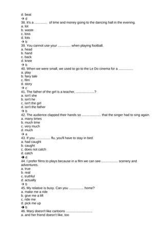 d. beat
 d
38. It's a .............. of time and money going to the dancing hall in the evening.
a. lot
b. waste
c. loss
d. lots
 b
39. You cannot use your .............. when playing football.
a. head
b. hand
c. back
d. knee
 b
40. When we were small, we used to go to the Le Do cinema for a ................
a. play
b. fairy tale
c. film
d. story
 c
41. The father of the girl is a teacher, ....................?
a. isn't she
b. isn't he
c. isn't the girl
d. isn't the father
 b
42. The audience clapped their hands so ..................... that the singer had to sing again.
a. many times
b. much time
c. very much
d. much
 a
43. If you ................ flu, you'll have to stay in bed.
a. had caught
b. caught
c. does not catch
d. catch
 d
44. I prefer films to plays because in a film we can see .................. scenery and
adventures.
a. true
b. real
c. truthful
d. actually
 b
45. My relative is busy. Can you ................ home?
a. make me a ride
b. give me a lift
c. ride me
d. pick me up
 b
46. Mary doesn't like cartoons .............................
a. and her friend doesn't like, too
 