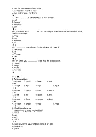 b. but her friend doesn't like either
c. and neither does her friend
d. but neither does her friend
 c
47. We ................ a table for four, at nine o'clock.
a. set
b. bought
c. reserved
d. put
 c
48. Our seats were ............. far from the stage that we couldn't see the actors and
actresses clearly.
a. very
b. too
c. enough
d. so
 d
49. . ................ you subtract 7 from 12, you will have 5.
a. Because
b. If
c. Though
d. As
 b
50. I'm afraid you .................. to do this. It's a regulation.
a. should
b. ought
c. must
d. have to
 b
Test 21:
I. Pronunciation:
1. a. chair b. parent c. hare d. are
--> d
2. a. both b. box c. note d. boat
--> b
3. a. can b. place c. lane d. name
--> a
4. a. hit b. sit c. quite d. quit
--> c
5. a. food b. flood c. school d. boot
--> b
6. a. steal b. great c. heat d. meal
--> b
II. Find the mistakes
7. Have Daisy got any larger shirts?
a. Have
b. got
c. any
d. shirts
-> a
8. She is wearing a pair of blue jeans. It are old.
a. is wearing
b. jeans
 