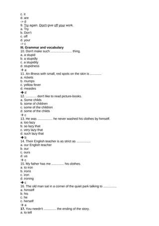 c. it
d. are
-> d
9. Try again. Don't give off your work.
a. Try
b. Don't
c. off
d. your
-> c
III. Grammar and vocabulary
10. Don't make such ........................ thing.
a. a stupid
b. a stupidly
c. a stupidity
d. stupidness
 a
11. An illness with small, red spots on the skin is .............
a. rickets
b. mumps
c. yellow fever
d. measles
 d
12. ............ don't like to read picture-books.
a. Some childs
b. some of children
c. some of the children
d. some of the childs
 c
13. He was ................. he never washed his clothes by himself.
a. too lazy
b. so lazy that
c. very lazy that
d. such lazy that
 b
14. Their English teacher is as strict as ................
a. our English teacher
b. our
c. ours
d. us
 c
15. My father has me .............. his clothes.
a. to iron
b. irons
c. iron
d. ironing
 c
16. The old man sat in a corner of the quiet park talking to ...............
a. himself
b. his
c. he
c. herself
 a
17. You needn't .............. the ending of the story.
a. to tell
 
