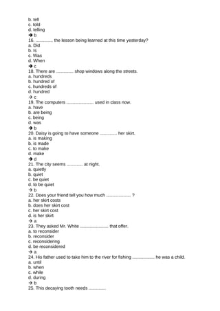 b. tell
c. told
d. telling
 b
16. .............. the lesson being learned at this time yesterday?
a. Did
b. Is
c. Was
d. When
 c
18. There are .............. shop windows along the streets.
a. hundreds
b. hundred of
c. hundreds of
d. hundred
 c
19. The computers ...................... used in class now.
a. have
b. are being
c. being
d. was
 b
20. Daisy is going to have someone .............. her skirt.
a. is making
b. is made
c. to make
d. make
 d
21. The city seems ............. at night.
a. quietly
b. quiet
c. be quiet
d. to be quiet
 b
22. Does your friend tell you how much .................... ?
a. her skirt costs
b. does her skirt cost
c. her skirt cost
d. is her skirt
 a
23. They asked Mr. White ....................... that offer.
a. to reconsider
b. reconsider
c. reconsidering
d. be reconsidered
 a
24. His father used to take him to the river for fishing .................. he was a child.
a. until
b. when
c. while
d. during
 b
25. This decaying tooth needs ..............
 