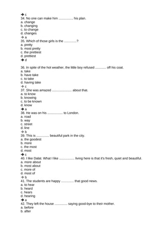  c
34. No one can make him ................ his plan.
a. change
b. changing
c. to change
d. changes
 a
35. Which of those girls is the ..............?
a. pretty
b. most pretty
c. the prettiest
d. prettiest
 d
36. In spite of the hot weather, the little boy refused ............ off his coat.
a. take
b. have take
c. to take
d. having take
 c
37. She was amazed ...................... about that.
a. to know
b. knowing
c. to be known
d. know
 a
38. He was on his ................. to London.
a. road
b. way
c. street
d. line
 b
39. This is .............. beautiful park in the city.
a. the goodest
b. more
c. the most
d. most
 c
40. I like Dalat. What I like ................. living here is that it's fresh, quiet and beautiful.
a. more about
b. most about
c. more of
d. most of
 b
41. The students are happy .............. that good news.
a. to hear
b. heard
c. hears
d. hearing
 a
42. They left the house .............. saying good-bye to their mother.
a. before
b. after
 