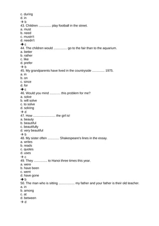 c. during
d. in
 b
43. Children .............. play football in the street.
a. must
b. need
c. mustn't
d. needn't
 c
44. The children would ............... go to the fair than to the aquarium.
a. better
b. rather
c. like
d. prefer
 b
45. My grandparents have lived in the countryside .............. 1975.
a. in
b. on
c. since
d. for
 c
46. Would you mind ............ this problem for me?
a. solve
b. will solve
c. to solve
d. solving
 d
47. How ......................... the girl is!
a. beauty
b. beautiful
c. beautifully
d. very beautiful
 b
48. My sister often ............. Shakespeare's lines in the essay.
a. writes
b. reads
c. quotes
d. uses
 c
49. They ............... to Hanoi three times this year.
a. were
b. have been
c. went
d. have gone
 b
50. The man who is sitting .................. my father and your father is their old teacher.
a. in
b. among
c. at
d. between
 d
 