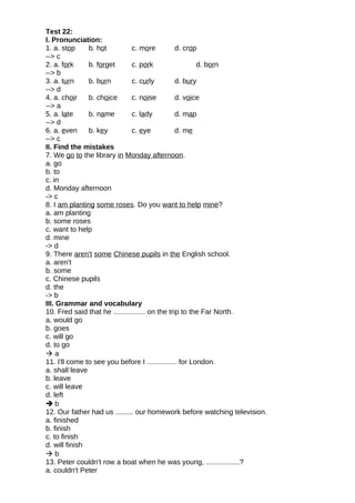 Test 22:
I. Pronunciation:
1. a. stop b. hot c. more d. crop
--> c
2. a. fork b. forget c. pork d. born
--> b
3. a. turn b. burn c. curly d. bury
--> d
4. a. choir b. choice c. noise d. voice
--> a
5. a. late b. name c. lady d. map
--> d
6. a. even b. key c. eye d. me
--> c
II. Find the mistakes
7. We go to the library in Monday afternoon.
a. go
b. to
c. in
d. Monday afternoon
-> c
8. I am planting some roses. Do you want to help mine?
a. am planting
b. some roses
c. want to help
d. mine
-> d
9. There aren't some Chinese pupils in the English school.
a. aren't
b. some
c. Chinese pupils
d. the
-> b
III. Grammar and vocabulary
10. Fred said that he ................ on the trip to the Far North.
a. would go
b. goes
c. will go
d. to go
 a
11. I'll come to see you before I ............... for London.
a. shall leave
b. leave
c. will leave
d. left
 b
12. Our father had us ......... our homework before watching television.
a. finished
b. finish
c. to finish
d. will finish
 b
13. Peter couldn't row a boat when he was young, .................?
a. couldn't Peter
 