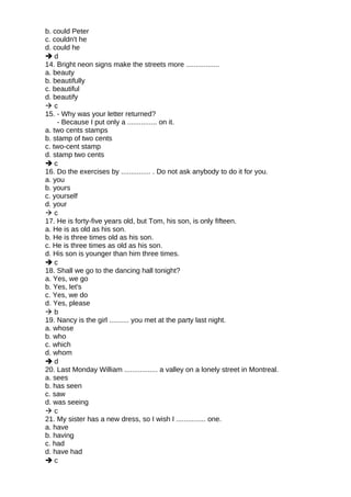 b. could Peter
c. couldn't he
d. could he
 d
14. Bright neon signs make the streets more .................
a. beauty
b. beautifully
c. beautiful
d. beautify
 c
15. - Why was your letter returned?
- Because I put only a ............... on it.
a. two cents stamps
b. stamp of two cents
c. two-cent stamp
d. stamp two cents
 c
16. Do the exercises by ............... . Do not ask anybody to do it for you.
a. you
b. yours
c. yourself
d. your
 c
17. He is forty-five years old, but Tom, his son, is only fifteen.
a. He is as old as his son.
b. He is three times old as his son.
c. He is three times as old as his son.
d. His son is younger than him three times.
 c
18. Shall we go to the dancing hall tonight?
a. Yes, we go
b. Yes, let's
c. Yes, we do
d. Yes, please
 b
19. Nancy is the girl .......... you met at the party last night.
a. whose
b. who
c. which
d. whom
 d
20. Last Monday William ................. a valley on a lonely street in Montreal.
a. sees
b. has seen
c. saw
d. was seeing
 c
21. My sister has a new dress, so I wish I ............... one.
a. have
b. having
c. had
d. have had
 c
 