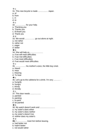  c
31. This new bicycle is made .................. Japan.
a. of
b. from
c. in
d. to
 c
32. .................. for your help.
a. Thanking you
b. Thanks you
c. I'll thank you
d. Thank you
 d
33. We would .................. go out alone at night.
a. not rather
b. rather not
c. eager
d. better
 b
34. She will help us ........................
a. if we will meet difficulties
b. if we met difficulties
c. if we meet difficulties
d. if we would meet difficulties
 c
35. .................. his mother's voice, the little boy cried.
a. Heard
b. Hear
c. Hearing
d. To hear
 c
36. Let's go to the cafeteria for a drink. I'm very ............ .
a. hungrily
b. hungry
c. thirsty
d. thirstily
 c
37. This door needs ...................
a. painted
b. painting
c. to paint
d. be painted
 b
38. My watch doesn't work and ............................
a. my sister's does either
b. my sister's does neither
c. my sister's doesn't too
d. neither does my sister's
 d
39. I .................. meet him before leaving.
a. had better not
b. hadn't better
c. not would rather
 