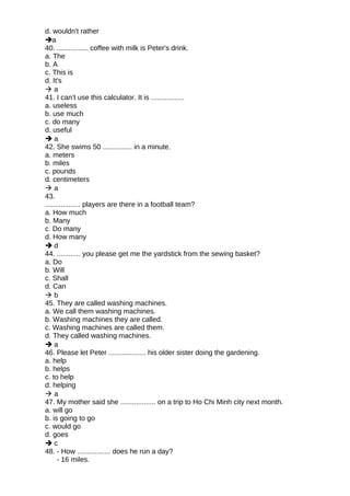 d. wouldn't rather
a
40. ................ coffee with milk is Peter's drink.
a. The
b. A
c. This is
d. It's
 a
41. I can’t use this calculator. It is .................
a. useless
b. use much
c. do many
d. useful
 a
42. She swims 50 ............... in a minute.
a. meters
b. miles
c. pounds
d. centimeters
 a
43.
.................. players are there in a football team?
a. How much
b. Many
c. Do many
d. How many
 d
44. ............ you please get me the yardstick from the sewing basket?
a. Do
b. Will
c. Shall
d. Can
 b
45. They are called washing machines.
a. We call them washing machines.
b. Washing machines they are called.
c. Washing machines are called them.
d. They called washing machines.
 a
46. Please let Peter ................... his older sister doing the gardening.
a. help
b. helps
c. to help
d. helping
 a
47. My mother said she .................. on a trip to Ho Chi Minh city next month.
a. will go
b. is going to go
c. would go
d. goes
 c
48. - How ................. does he run a day?
- 16 miles.
 