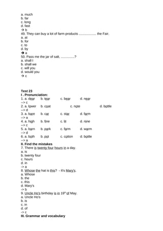 a. much
b. far
c. long
d. fast
 b
49. They can buy a lot of farm products ................... the Fair.
a. at
b. for
c. to
d. by
 a
50. Pass me the jar of salt, ...............?
a. shall I
b. shall we
c. will you
d. would you
 c
Test 23
I . Pronunciation:
1. a. dear b. tear c. bear d. near
--> c
2. a. lower b. coat c. note d. bottle
--> d
3. a. bare b. car c. star d. farm
--> a
4. a. high b. fine c. lit d. nine
--> c
5. a. barn b. park c. farm d. warm
--> d
6. a. both b. pot c. cotton d. bottle
--> a
II. Find the mistakes
7. There is twenty four hours in a day.
a. is
b. twenty four
c. hours
d. in
-> a
8. Whose the hat is this? - It's Mary's.
a. Whose
b. the
c. this
d. Mary's
-> b
9. Uncle Ho's birthday is in 19th
of May.
a. Uncle Ho's
b. is
c. in
d. of
-> c
III. Grammar and vocabulary
 