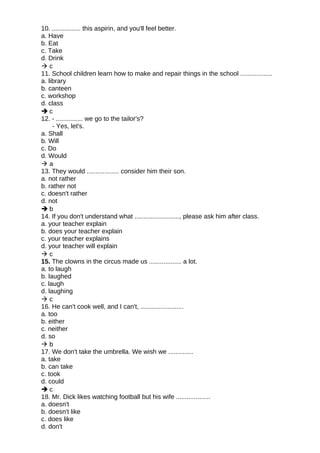 10. ................ this aspirin, and you'll feel better.
a. Have
b. Eat
c. Take
d. Drink
 c
11. School children learn how to make and repair things in the school ..................
a. library
b. canteen
c. workshop
d. class
 c
12. - ............... we go to the tailor's?
- Yes, let's.
a. Shall
b. Will
c. Do
d. Would
 a
13. They would .................. consider him their son.
a. not rather
b. rather not
c. doesn't rather
d. not
 b
14. If you don't understand what ........................., please ask him after class.
a. your teacher explain
b. does your teacher explain
c. your teacher explains
d. your teacher will explain
 c
15. The clowns in the circus made us .................. a lot.
a. to laugh
b. laughed
c. laugh
d. laughing
 c
16. He can't cook well, and I can't, ........................
a. too
b. either
c. neither
d. so
 b
17. We don't take the umbrella. We wish we ..............
a. take
b. can take
c. took
d. could
 c
18. Mr. Dick likes watching football but his wife ...................
a. doesn't
b. doesn't like
c. does like
d. don't
 
