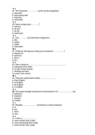  a
19. The Pyramids .................. by the ancient Egyptians.
a. was built
b. were being built
c. had built
d. were built
 d
20. Have orange juice, ............ ?
a. will you
b. do you
c. do we
d. would you
 a
21. You .............. not read those magazines.
a. like
b. prefer
c. rather
d. had better
 d
22. I think he will help you doing your homework .................. ?
a. doesn't he
b. won't he
c. don’t I
d. do I
 b
23. She is afraid of .......................................................................
a. watching horror films.
b. to ride in busy streets.
c. climbing up trees.
d. a and c are correct
 d
24. They like mathematics better ............................ .
a. than English
b. to English
c. for English
d. in English
 a
25. The match brought excitement to thousands of TV .......................... too.
a. watchers
b. travelers
c. viewers
d. crowds
 c
26. Measles ......................... sometimes a serious disease.
a. is
b. are
c. were
d. was
 a
27. A film is ..........................
a. more shorter than a play
b. more interesting than a play
c. most funnier than a play
 