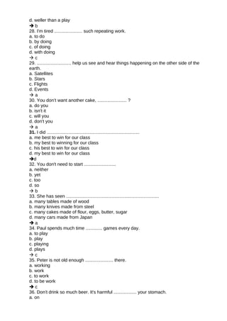 d. weller than a play
 b
28. I'm tired ...................... such repeating work.
a. to do
b. by doing
c. of doing
d. with doing
 c
29. ........................... help us see and hear things happening on the other side of the
earth.
a. Satellites
b. Stars
c. Flights
d. Events
 a
30. You don’t want another cake, ....................... ?
a. do you
b. isn't it
c. will you
d. don't you
 a
31. I did .........................................................................
a. me best to win for our class
b. my best to winning for our class
c. his best to win for our class
d. my best to win for our class
d
32. You don't need to start .........................
a. neither
b. yet
c. too
d. so
 b
33. She has seen .........................................................................
a. many tables made of wood
b. many knives made from steel
c. many cakes made of flour, eggs, butter, sugar
d. many cars made from Japan
 a
34. Paul spends much time ............. games every day.
a. to play
b. play
c. playing
d. plays
 c
35. Peter is not old enough ...................... there.
a. working
b. work
c. to work
d. to be work
 c
36. Don't drink so much beer. It's harmful .................. your stomach.
a. on
 