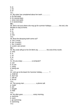 b. to
c. for
d. of
 c
37. My sister has complained about her teeth .................
a. for last week
b. for several days
c. since next week
d. in several days
 b
38. She's not sure where she may go for summer holidays. ............... the end, she
decides to stay at home.
a. At
b. In
c. On
d. Into
 b
39. Must the decaying tooth come out?
a. Yes, it must
b. No, it mustn't
c. No, it needn't
d. a and c are correct
 d
40. My uncle will go to Ho Chi Minh city .................. the end of this month.
a. onto
b. in
c. on
d. at
 d
41. Do you enjoy .................... a computer?
a. use
b. to use
c. using
d. being use
 c
42. Let's go to the beach for Summer holiday,.............. ?
a. shall we
b. don’t we
c. will we
d. do we
 a
43. The young man .......................... a phone call.
a. made
b. did
c. bought
d. held
 a
44. He often goes ...................... every morning.
a. swimmer
b. swim
c. go swimming
d. swimming
 d
 