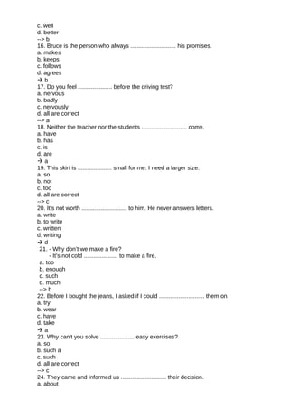 c. well
d. better
--> b
16. Bruce is the person who always ............................ his promises.
a. makes
b. keeps
c. follows
d. agrees
 b
17. Do you feel ..................... before the driving test?
a. nervous
b. badly
c. nervously
d. all are correct
--> a
18. Neither the teacher nor the students ............................ come.
a. have
b. has
c. is
d. are
 a
19. This skirt is ..................... small for me. I need a larger size.
a. so
b. not
c. too
d. all are correct
--> c
20. It’s not worth ............................ to him. He never answers letters.
a. write
b. to write
c. written
d. writing
 d
21. - Why don’t we make a fire?
- It’s not cold ..................... to make a fire.
a. too
b. enough
c. such
d. much
--> b
22. Before I bought the jeans, I asked if I could ............................ them on.
a. try
b. wear
c. have
d. take
 a
23. Why can’t you solve ..................... easy exercises?
a. so
b. such a
c. such
d. all are correct
--> c
24. They came and informed us ............................ their decision.
a. about
 