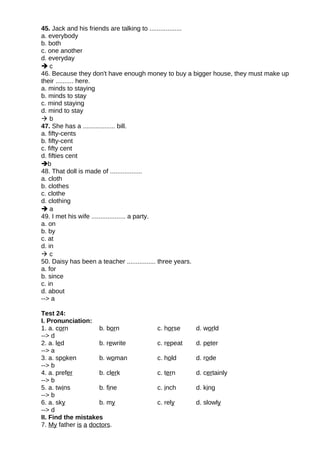 45. Jack and his friends are talking to ..................
a. everybody
b. both
c. one another
d. everyday
 c
46. Because they don't have enough money to buy a bigger house, they must make up
their .......... here.
a. minds to staying
b. minds to stay
c. mind staying
d. mind to stay
 b
47. She has a .................. bill.
a. fifty-cents
b. fifty-cent
c. fifty cent
d. fifties cent
b
48. That doll is made of ..................
a. cloth
b. clothes
c. clothe
d. clothing
 a
49. I met his wife ................... a party.
a. on
b. by
c. at
d. in
 c
50. Daisy has been a teacher ................ three years.
a. for
b. since
c. in
d. about
--> a
Test 24:
I. Pronunciation:
1. a. corn b. born c. horse d. world
--> d
2. a. led b. rewrite c. repeat d. peter
--> a
3. a. spoken b. woman c. hold d. rode
--> b
4. a. prefer b. clerk c. tern d. certainly
--> b
5. a. twins b. fine c. inch d. king
--> b
6. a. sky b. my c. rely d. slowly
--> d
II. Find the mistakes
7. My father is a doctors.
 